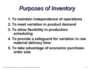 12 - 5
Purposes of InventoryPurposes of Inventory
© 2011 Pearson Education, Inc. publishing as Prentice Hall
1. To maintain independence of operations
2. To meet variation in product demand
3. To allow flexibility in production
scheduling
4. To provide a safeguard for variation in raw
material delivery time
5. To take advantage of economic purchase-
order size
 