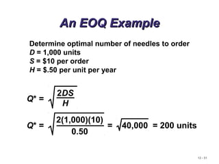 12 - 51
An EOQ ExampleAn EOQ Example
Determine optimal number of needles to order
D = 1,000 units
S = $10 per order
H = $.50 per unit per year
Q* =
2DS
H
Q* =
2(1,000)(10)
0.50
= 40,000 = 200 units
 