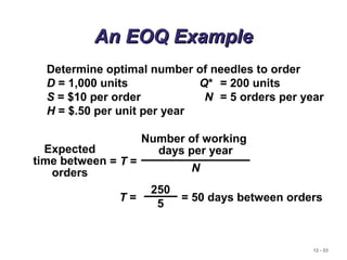 12 - 53
An EOQ ExampleAn EOQ Example
Determine optimal number of needles to order
D = 1,000 units Q* = 200 units
S = $10 per order N = 5 orders per year
H = $.50 per unit per year
= T =
Expected
time between
orders
Number of working
days per year
N
T = = 50 days between orders
250
5
 