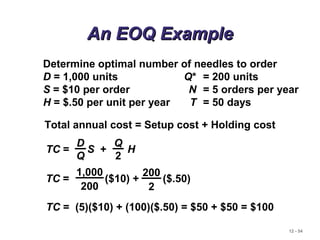 12 - 54
An EOQ ExampleAn EOQ Example
Determine optimal number of needles to order
D = 1,000 units Q* = 200 units
S = $10 per order N = 5 orders per year
H = $.50 per unit per year T = 50 days
Total annual cost = Setup cost + Holding cost
TC = S + H
D
Q
Q
2
TC = ($10) + ($.50)
1,000
200
200
2
TC = (5)($10) + (100)($.50) = $50 + $50 = $100
 