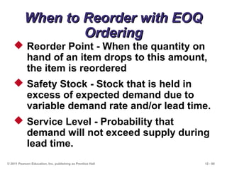 12 - 60
When to Reorder with EOQWhen to Reorder with EOQ
OrderingOrdering
© 2011 Pearson Education, Inc. publishing as Prentice Hall
 Reorder Point - When the quantity on
hand of an item drops to this amount,
the item is reordered
 Safety Stock - Stock that is held in
excess of expected demand due to
variable demand rate and/or lead time.
 Service Level - Probability that
demand will not exceed supply during
lead time.
 
