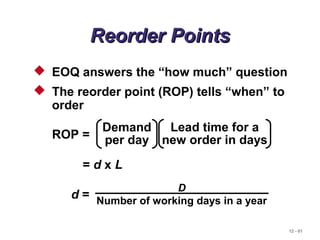 12 - 61
Reorder PointsReorder Points
 EOQ answers the “how much” question
 The reorder point (ROP) tells “when” to
order
ROP =
Lead time for a
new order in days
Demand
per day
= d x L
d =
D
Number of working days in a year
 