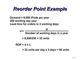 12 - 64
Reorder Point ExampleReorder Point Example
Demand = 8,000 iPods per year
250 working day year
Lead time for orders is 3 working days
ROP = d x L
d =
D
Number of working days in a year
= 8,000/250 = 32 units
= 32 units per day x 3 days = 96 units
 