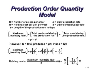 12 - 69
Production Order QuantityProduction Order Quantity
ModelModel
Q = Number of pieces per order p = Daily production rate
H = Holding cost per unit per year d = Daily demand/usage rate
t = Length of the production run in days
= –
Maximum
inventory level
Total produced during
the production run
Total used during
the production run
= pt – dt
However, Q = total produced = pt ; thus t = Q/p
Maximum
inventory level = p – d = Q 1 –
Q
p
Q
p
d
p
Holding cost = (H) = 1 – H
d
p
Q
2
Maximum inventory level
2
 