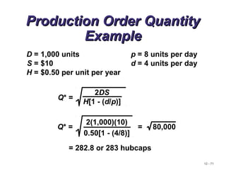 12 - 71
Production Order QuantityProduction Order Quantity
ExampleExample
D = 1,000 units p = 8 units per day
S = $10 d = 4 units per day
H = $0.50 per unit per year
Q* =
2DS
H[1 - (d/p)]
= 282.8 or 283 hubcaps
Q* = = 80,000
2(1,000)(10)
0.50[1 - (4/8)]
 