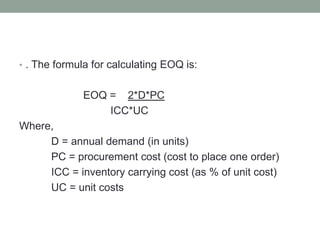• . The formula for calculating EOQ is:
EOQ = 2*D*PC
ICC*UC
Where,
D = annual demand (in units)
PC = procurement cost (cost to place one order)
ICC = inventory carrying cost (as % of unit cost)
UC = unit costs
 