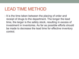 LEAD TIME METHOD
• It is the time taken between the placing of order and
receipt of drugs to the department. The longer the lead
time, the larger is the safety stock, resulting in excess of
investment in inventories. As far as possible efforts should
be made to decrease the lead time for effective inventory
control.
 