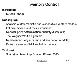 Introduction 1- 1
Inventory Control
Instructor:
Suresh P.Sethi
Description:
Analysis of deterministic and stochastic inventory models;
Lot size models and their extensions;
Reorder point determination,quantity discounts;
The Wagner-Whitin algorithm;
Newsvendor (single period and two period models);
Period review and Multi-echelon models.
Textbook:
S. Axsäter, Inventory Control, Kluwer,2000
 