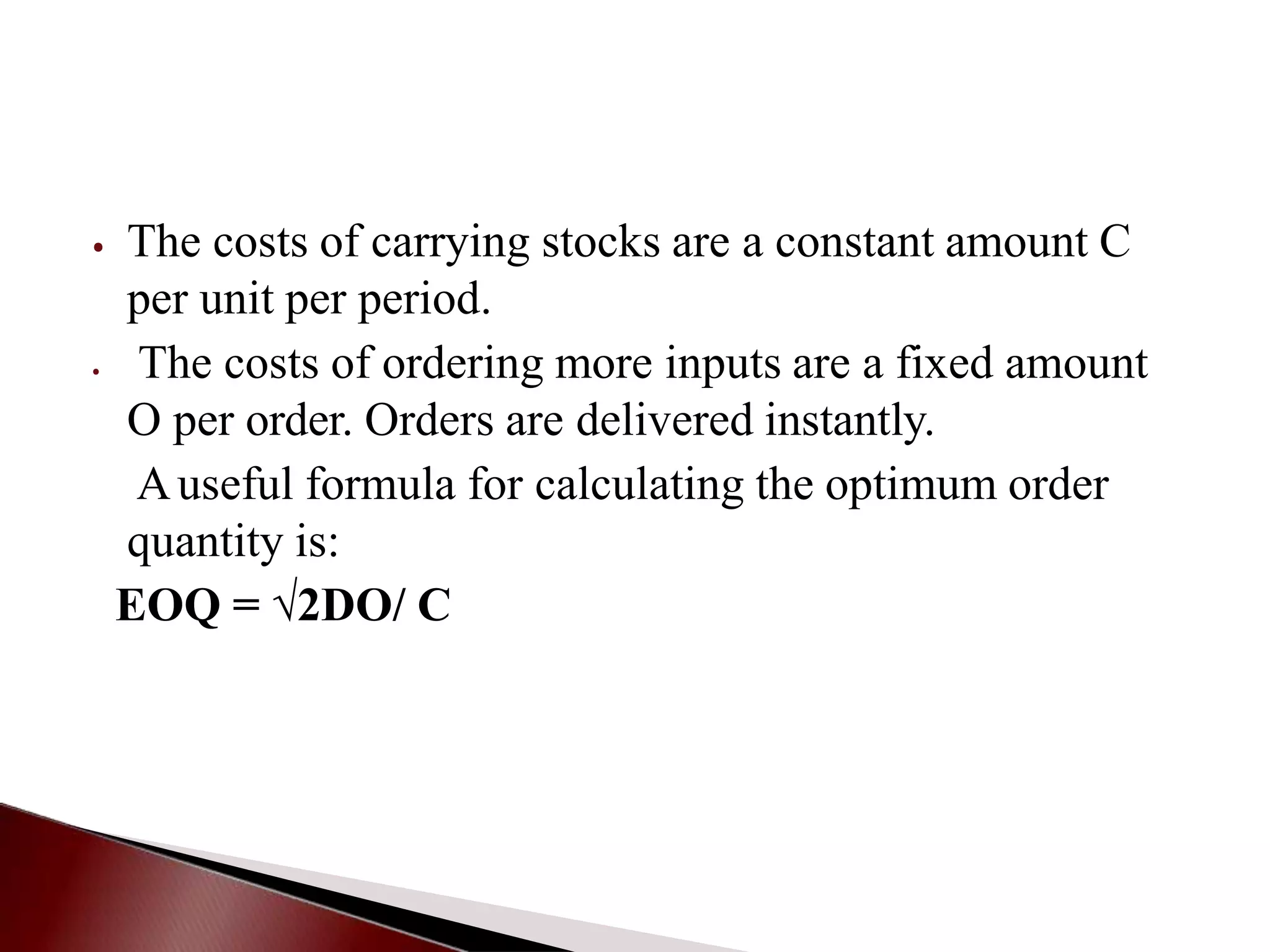 ⦁ The costs of carrying stocks are a constant amount C
per unit per period.
⦁ The costs of ordering more inputs are a fixed amount
O per order. Orders are delivered instantly.
Auseful formula for calculating the optimum order
quantity is:
EOQ = √2DO/ C
 
