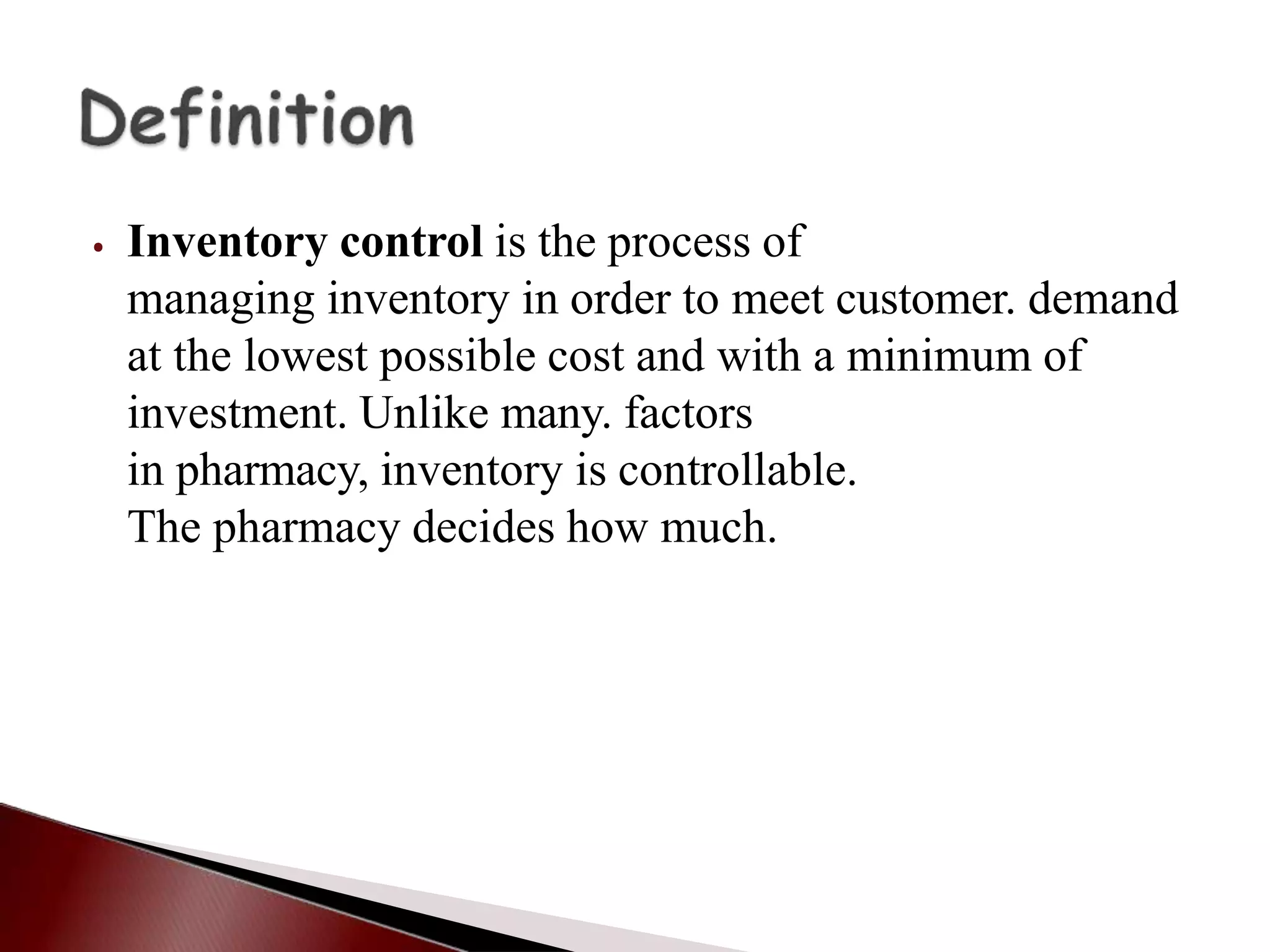 ⦁ Inventory control is the process of
managing inventory in order to meet customer. demand
at the lowest possible cost and with a minimum of
investment. Unlike many. factors
in pharmacy, inventory is controllable.
The pharmacy decides how much.
 