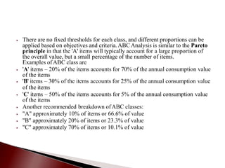 ⦁ There are no fixed thresholds for each class, and different proportions can be
applied based on objectives and criteria.ABCAnalysis is similar to the Pareto
principle in that the 'A' items will typically account for a large proportion of
the overall value, but a small percentage of the number of items.
Examples ofABC class are
⦁ 'A' items – 20% of the items accounts for 70% of the annual consumption value
of the items
⦁ 'B' items – 30% of the items accounts for 25% of the annual consumption value
of the items
⦁ 'C' items – 50% of the items accounts for 5% of the annual consumption value
of the items
⦁ Another recommended breakdown ofABC classes:
⦁ "A" approximately 10% of items or 66.6% of value
⦁ "B" approximately 20% of items or 23.3% of value
⦁ "C" approximately 70% of items or 10.1% of value
 