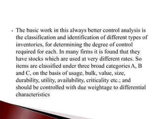⦁ The basic work in this always better control analysis is
the classification and identification of different types of
inventories, for determining the degree of control
required for each. In many firms it is found that they
have stocks which are used at very different rates. So
items are classified under three broad categoriesA, B
and C, on the basis of usage, bulk, value, size,
durability, utility, availability, criticality etc.; and
should be controlled with due weightage to differential
characteristics
 