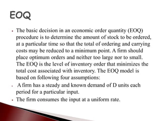 ⦁ The basic decision in an economic order quantity (EOQ)
procedure is to determine the amount of stock to be ordered,
at a particular time so that the total of ordering and carrying
costs may be reduced to a minimum point. A firm should
place optimum orders and neither too large nor to small.
The EOQ is the level of inventory order that minimizes the
total cost associated with inventory. The EOQ model is
based on following four assumptions:
⦁ Afirm has a steady and known demand of D units each
period for a particular input.
⦁ The firm consumes the input at a uniform rate.
 