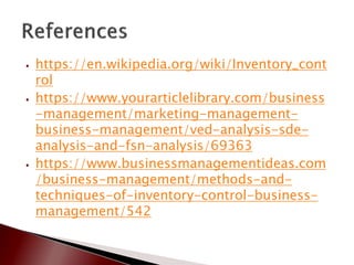 ⦁ https://en.wikipedia.org/wiki/Inventory_cont
rol
⦁ https://www.yourarticlelibrary.com/business
-management/marketing-management-
business-management/ved-analysis-sde-
analysis-and-fsn-analysis/69363
⦁ https://www.businessmanagementideas.com
/business-management/methods-and-
techniques-of-inventory-control-business-
management/542
 