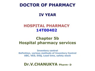 DOCTOR OF PHARMACY
IV YEAR
HOSPITAL PHARMACY
14T00402
Chapter 5b
Hospital pharmacy services
Inventory control
Definition, various methods of Inventory Control
ABC, VED, EOQ, Lead time, safety stock
Dr.V.CHANUKYA Pharm- D
 