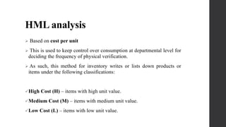 HML analysis
 Based on cost per unit
 This is used to keep control over consumption at departmental level for
deciding the frequency of physical verification.
 As such, this method for inventory writes or lists down products or
items under the following classifications:
High Cost (H) – items with high unit value.
Medium Cost (M) – items with medium unit value.
Low Cost (L) – items with low unit value.
 