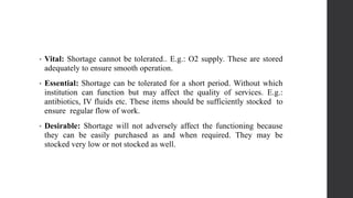 • Vital: Shortage cannot be tolerated.. E.g.: O2 supply. These are stored
adequately to ensure smooth operation.
• Essential: Shortage can be tolerated for a short period. Without which
institution can function but may affect the quality of services. E.g.:
antibiotics, IV fluids etc. These items should be sufficiently stocked to
ensure regular flow of work.
• Desirable: Shortage will not adversely affect the functioning because
they can be easily purchased as and when required. They may be
stocked very low or not stocked as well.
 