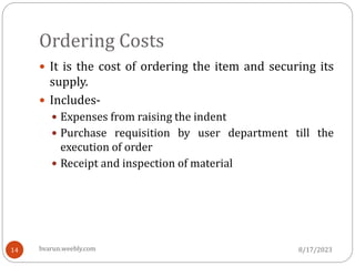 Ordering Costs
 It is the cost of ordering the item and securing its
supply.
 Includes-
 Expenses from raising the indent
 Purchase requisition by user department till the
execution of order
 Receipt and inspection of material
8/17/2023
14 bvarun.weebly.com
 