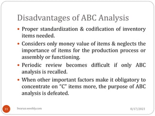 Disadvantages of ABC Analysis
 Proper standardization & codification of inventory
items needed.
 Considers only money value of items & neglects the
importance of items for the production process or
assembly or functioning.
 Periodic review becomes difficult if only ABC
analysis is recalled.
 When other important factors make it obligatory to
concentrate on “C” items more, the purpose of ABC
analysis is defeated.
8/17/2023
31 bvarun.weebly.com
 