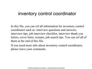 Interview questions and answers – free download/ pdf and ppt file
inventory control coordinator
In this file, you can ref all information for inventory control
coordinator such as: interview questions and answers,
interview tips, job interview checklist, interview thank you
letters, cover letter, resume, job search tips. You can ref all of
them at the end of this file.
If you need more info about inventory control coordinator,
please leave your comments.
 