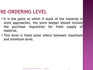 It is the point at which if stock of the material in store approaches, the store keeper should initiate the purchase requisition for fresh supply of material. This level is fixed some where between maximum and minimum level. 10/29/09 XIDAS, INVENTORY CONTROL 