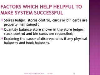 Stores ledger, stores control, cards or bin cards are properly maintained ; Quantity balance store shown in the store ledger;  stock control and bin cards are reconciled; Exploring the cause of discrepancies if any physical balances and book balances.  10/29/09 XIDAS, INVENTORY CONTROL 