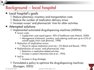 Background – local hospital
   Local hospital’s goals
         Reduce pharmacy inventory and transportation costs
         Reduce the number of medication delivery errors
         Increase nurses’ and pharmacists’ time for other activities
   Attempted solutions
         Implemented automated drug-dispensing machines (ADDMs)
                  Lower costs
                        Supply-chain costs equal approx. 40% of healthcare costs (Haavik, 2000)
                        Management of demand, inventory, and ordering could save up to 4.5% of
                         overall supply chain costs (Brennan, 1998)
                  Reduction of medication errors
                        Shown to reduce medication errors by > 5% (Borel and Rascati, 1995)
                  Redistribution of nurses’ and pharmacists’ time
                        Reduction in medication-related activities
                        Increase in patient interaction (Lee et al., 1992)
                  Led to
                        Increase in drug shortages
         Formulated a policy to optimize the drug-dispensing machines
          (Dunagan, 2002)
07 November 2007                            copyright © 2007 Myles, et al.                     4
 