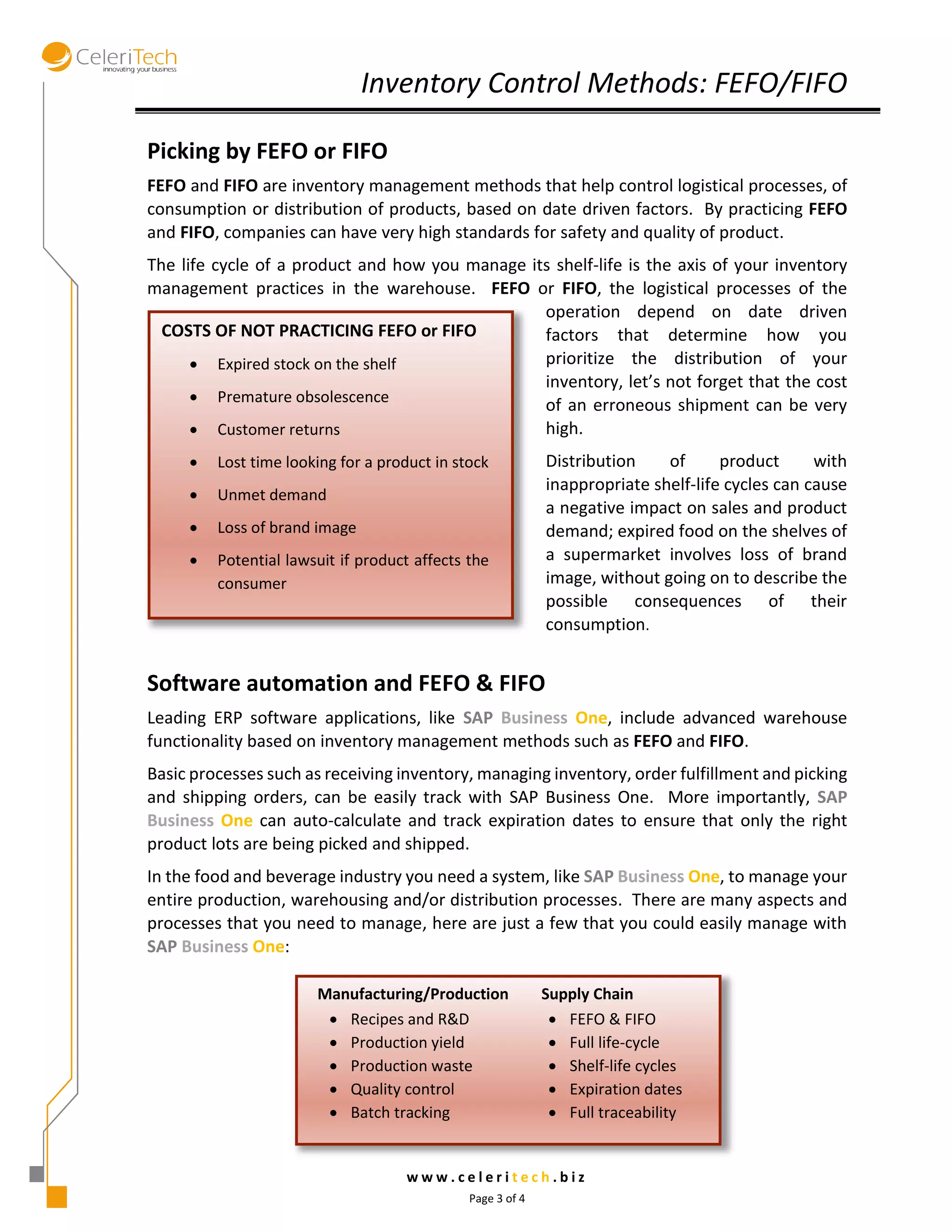 Inventory Control Methods: FEFO/FIFO 
w w w . c e l e r i t e c h . b i z 
Page 3 of 4 
Picking by FEFO or FIFO 
FEFO and FIFO are inventory management methods that help control logistical processes, of 
consumption or distribution of products, based on date driven factors. By practicing FEFO 
and FIFO, companies can have very high standards for safety and quality of product. 
The life cycle of a product and how you manage its shelf-life is the axis of your inventory 
management practices in the warehouse. FEFO or FIFO, the logistical processes of the 
operation depend on date driven 
factors that determine how you 
prioritize the distribution of your 
inventory, let’s not forget that the cost 
of an erroneous shipment can be very 
high. 
Distribution of product with 
inappropriate shelf-life cycles can cause 
a negative impact on sales and product 
demand; expired food on the shelves of 
a supermarket involves loss of brand 
image, without going on to describe the 
possible consequences of their 
consumption. 
Software automation and FEFO & FIFO 
Leading ERP software applications, like SAP Business One, include advanced warehouse 
functionality based on inventory management methods such as FEFO and FIFO. 
Basic processes such as receiving inventory, managing inventory, order fulfillment and picking 
and shipping orders, can be easily track with SAP Business One. More importantly, SAP 
Business One can auto-calculate and track expiration dates to ensure that only the right 
product lots are being picked and shipped. 
In the food and beverage industry you need a system, like SAP Business One, to manage your 
entire production, warehousing and/or distribution processes. There are many aspects and 
processes that you need to manage, here are just a few that you could easily manage with 
SAP Business One: 
Manufacturing/Production Supply Chain 
 Recipes and R&D 
 Production yield 
 Production waste 
 Quality control 
 Batch tracking 
 FEFO & FIFO 
 Full life-cycle 
 Shelf-life cycles 
 Expiration dates 
 Full traceability 
COSTS OF NOT PRACTICING FEFO or FIFO 
 Expired stock on the shelf 
 Premature obsolescence 
 Customer returns 
 Lost time looking for a product in stock 
 Unmet demand 
 Loss of brand image 
 Potential lawsuit if product affects the 
consumer 
 