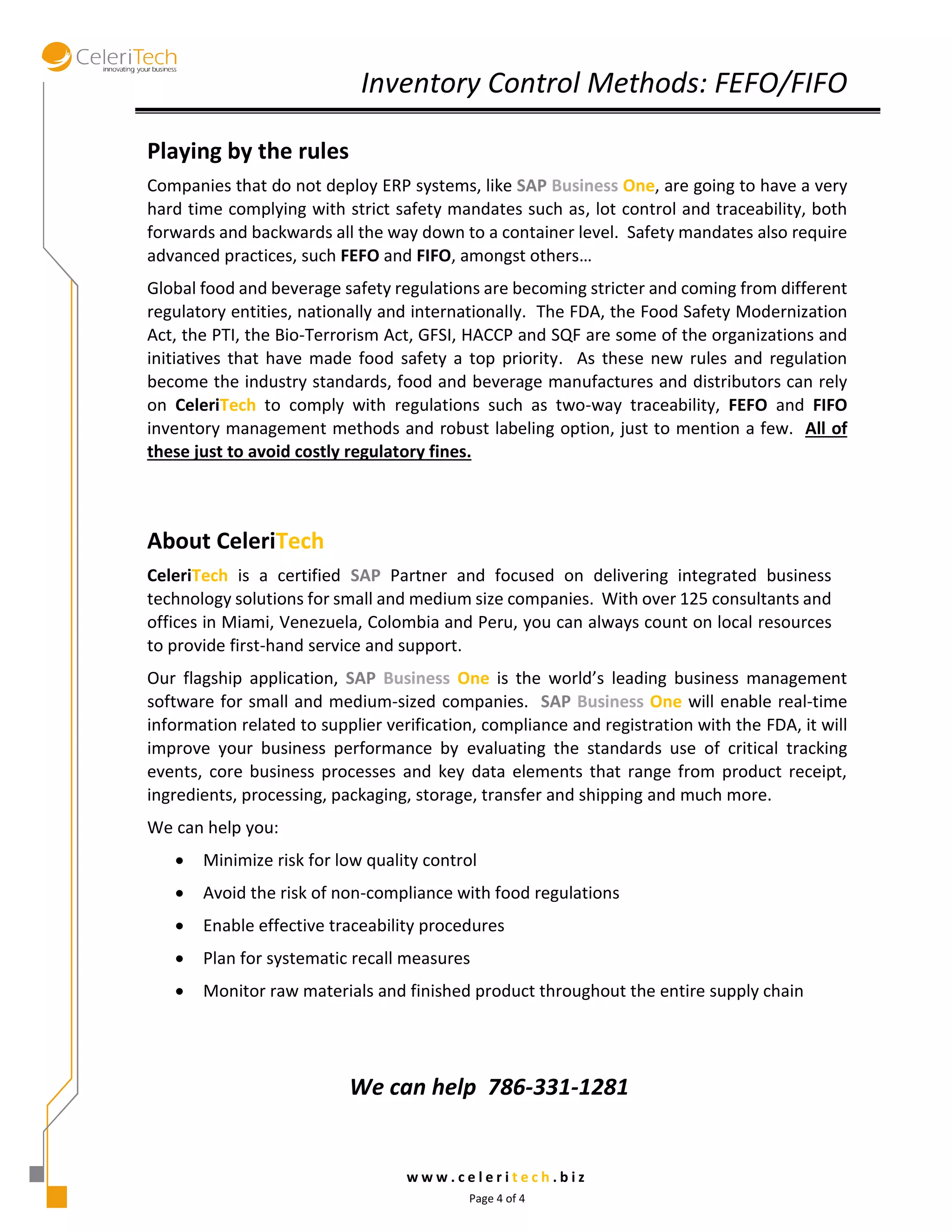 Inventory Control Methods: FEFO/FIFO 
w w w . c e l e r i t e c h . b i z 
Page 4 of 4 
Playing by the rules 
Companies that do not deploy ERP systems, like SAP Business One, are going to have a very 
hard time complying with strict safety mandates such as, lot control and traceability, both 
forwards and backwards all the way down to a container level. Safety mandates also require 
advanced practices, such FEFO and FIFO, amongst others… 
Global food and beverage safety regulations are becoming stricter and coming from different 
regulatory entities, nationally and internationally. The FDA, the Food Safety Modernization 
Act, the PTI, the Bio-Terrorism Act, GFSI, HACCP and SQF are some of the organizations and 
initiatives that have made food safety a top priority. As these new rules and regulation 
become the industry standards, food and beverage manufactures and distributors can rely 
on CeleriTech to comply with regulations such as two-way traceability, FEFO and FIFO 
inventory management methods and robust labeling option, just to mention a few. All of 
these just to avoid costly regulatory fines. 
About CeleriTech 
CeleriTech is a certified SAP Partner and focused on delivering integrated business 
technology solutions for small and medium size companies. With over 125 consultants and 
offices in Miami, Venezuela, Colombia and Peru, you can always count on local resources 
to provide first-hand service and support. 
Our flagship application, SAP Business One is the world’s leading business management 
software for small and medium-sized companies. SAP Business One will enable real-time 
information related to supplier verification, compliance and registration with the FDA, it will 
improve your business performance by evaluating the standards use of critical tracking 
events, core business processes and key data elements that range from product receipt, 
ingredients, processing, packaging, storage, transfer and shipping and much more. 
We can help you: 
 Minimize risk for low quality control 
 Avoid the risk of non-compliance with food regulations 
 Enable effective traceability procedures 
 Plan for systematic recall measures 
 Monitor raw materials and finished product throughout the entire supply chain 
We can help 786-331-1281 
