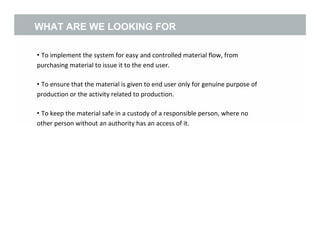 WHAT ARE WE LOOKING FOR
• To implement the system for easy and controlled material flow, from
purchasing material to issue it to the end user.
• To ensure that the material is given to end user only for genuine purpose of
production or the activity related to production.
• To keep the material safe in a custody of a responsible person, where no
other person without an authority has an access of it.
3
 