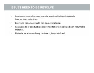 ISSUES NEED TO BE RESOLVE
• Database of material received, material issued and balanced qty details
have not been maintained.
Everyone has an access to the storage material.
Issuing code of conduct is not defined for returnable and non-returnable
material.
Material location and way to store it, is not defined.
•
•
•
4
 