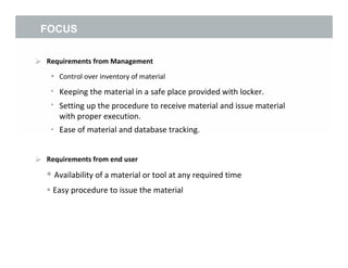 FOCUS
 Requirements from Management
•
•
•
Control over inventory of material
Keeping the material in a safe place provided with locker.
Setting up the procedure to receive material and issue material
with proper execution.
Ease of material and database tracking.•
 Requirements from end user
 Availability of a material or tool at any required time
 Easy procedure to issue the material
5
 