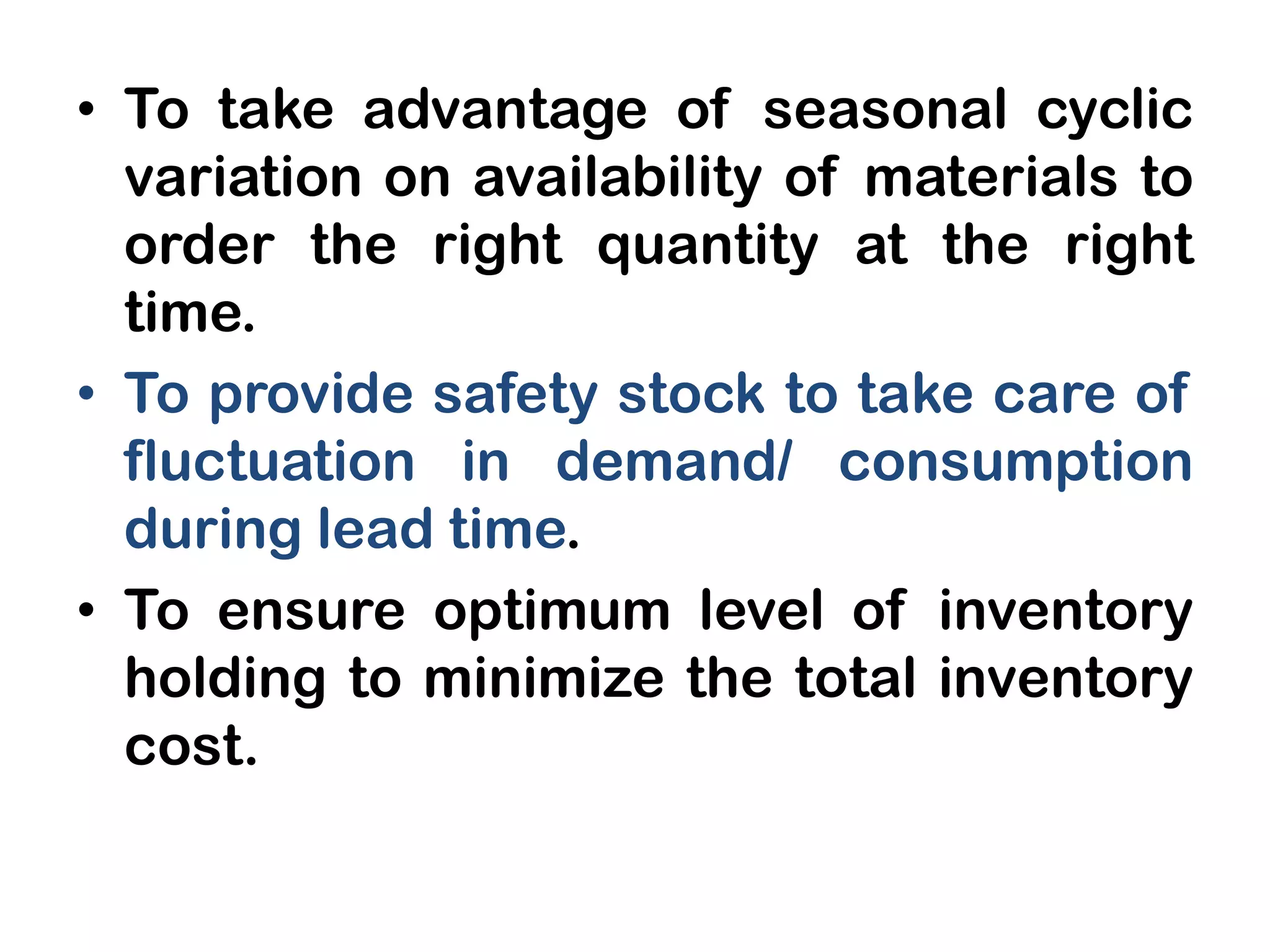 • To take advantage of seasonal cyclic
variation on availability of materials to
order the right quantity at the right
time.
• To provide safety stock to take care of
fluctuation in demand/ consumption
during lead time.
• To ensure optimum level of inventory
holding to minimize the total inventory
cost.
 