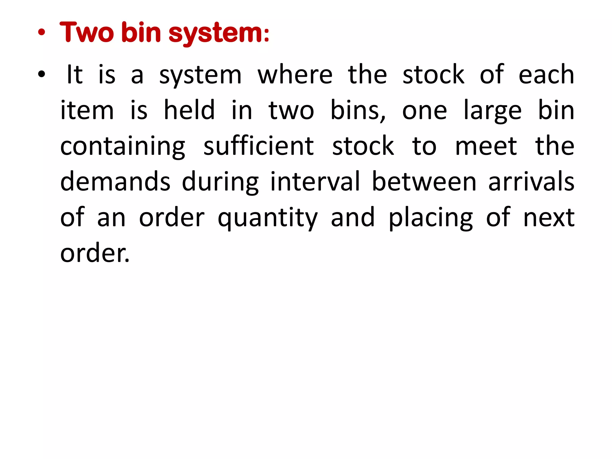 • Two bin system:
• It is a system where the stock of each
item is held in two bins, one large bin
containing sufficient stock to meet the
demands during interval between arrivals
of an order quantity and placing of next
order.
 