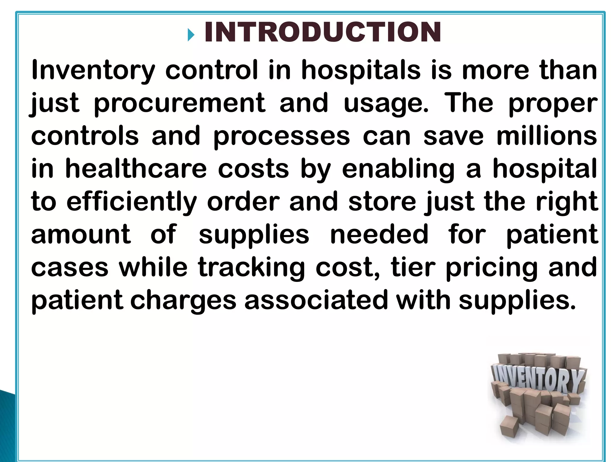  INTRODUCTION
Inventory control in hospitals is more than
just procurement and usage. The proper
controls and processes can save millions
in healthcare costs by enabling a hospital
to efficiently order and store just the right
amount of supplies needed for patient
cases while tracking cost, tier pricing and
patient charges associated with supplies.
 