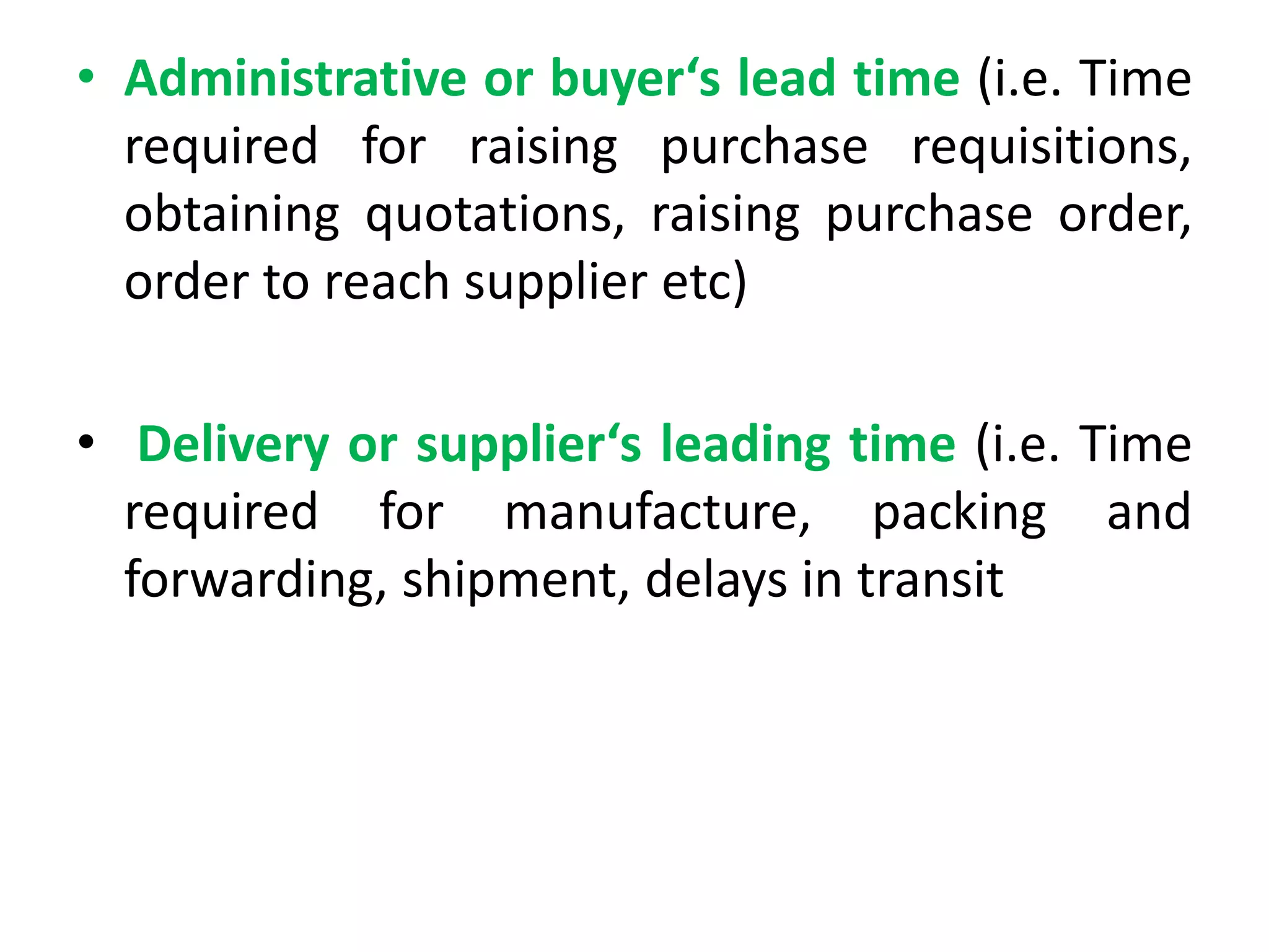 • Administrative or buyer‘s lead time (i.e. Time
required for raising purchase requisitions,
obtaining quotations, raising purchase order,
order to reach supplier etc)
• Delivery or supplier‘s leading time (i.e. Time
required for manufacture, packing and
forwarding, shipment, delays in transit
 