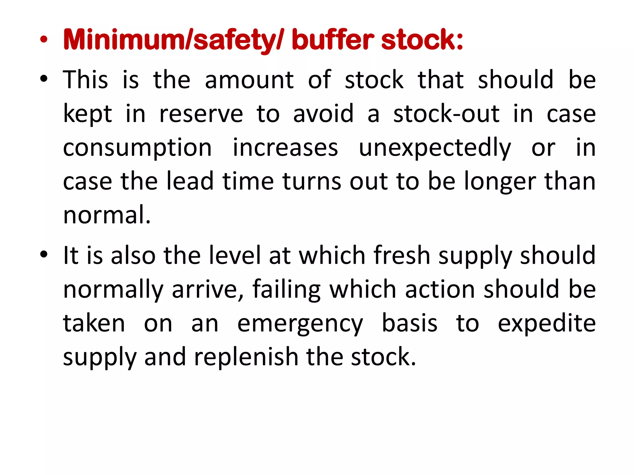 • Minimum/safety/ buffer stock:
• This is the amount of stock that should be
kept in reserve to avoid a stock-out in case
consumption increases unexpectedly or in
case the lead time turns out to be longer than
normal.
• It is also the level at which fresh supply should
normally arrive, failing which action should be
taken on an emergency basis to expedite
supply and replenish the stock.
 