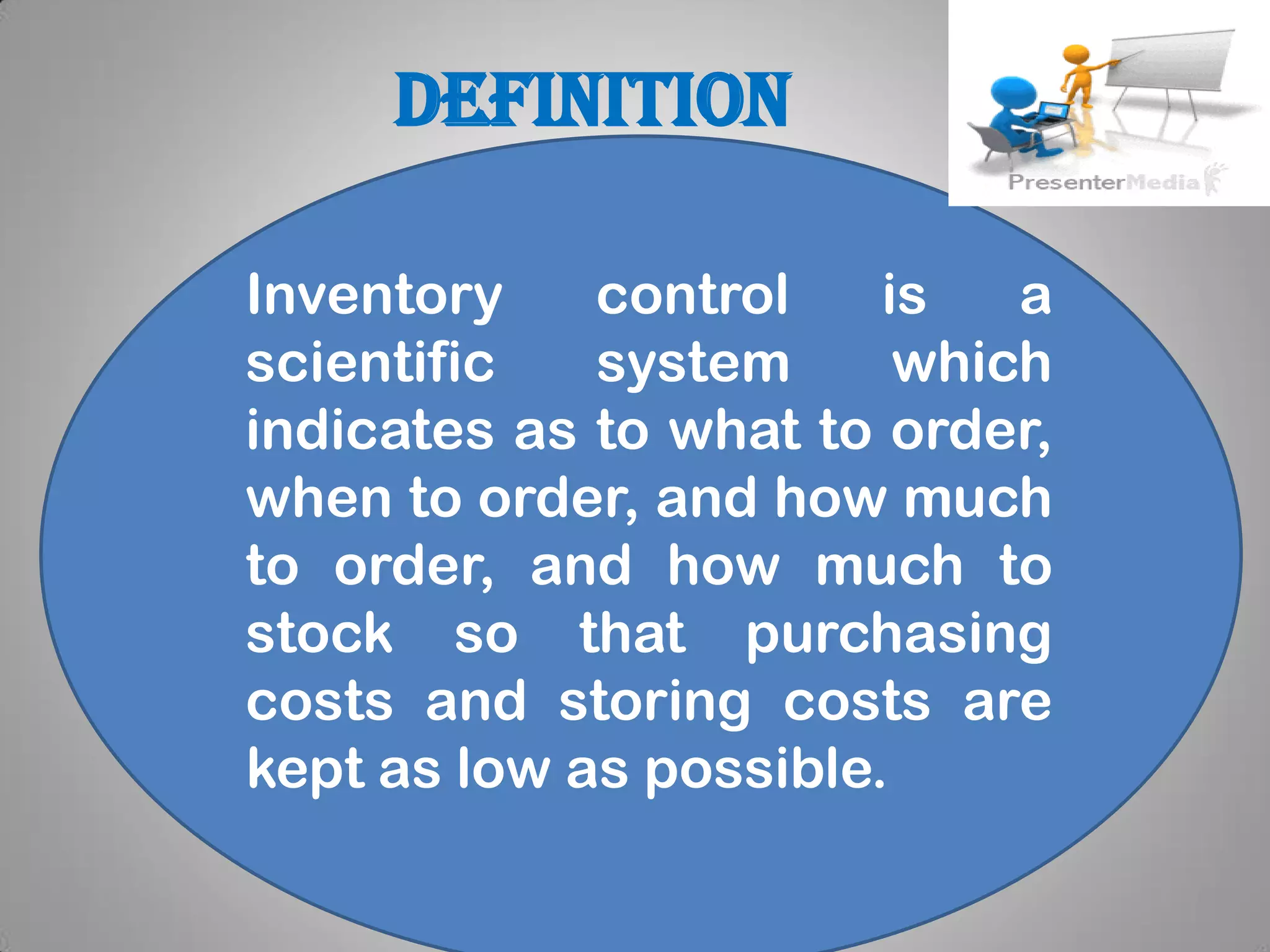 definition
Inventory control is a
scientific system which
indicates as to what to order,
when to order, and how much
to order, and how much to
stock so that purchasing
costs and storing costs are
kept as low as possible.
 