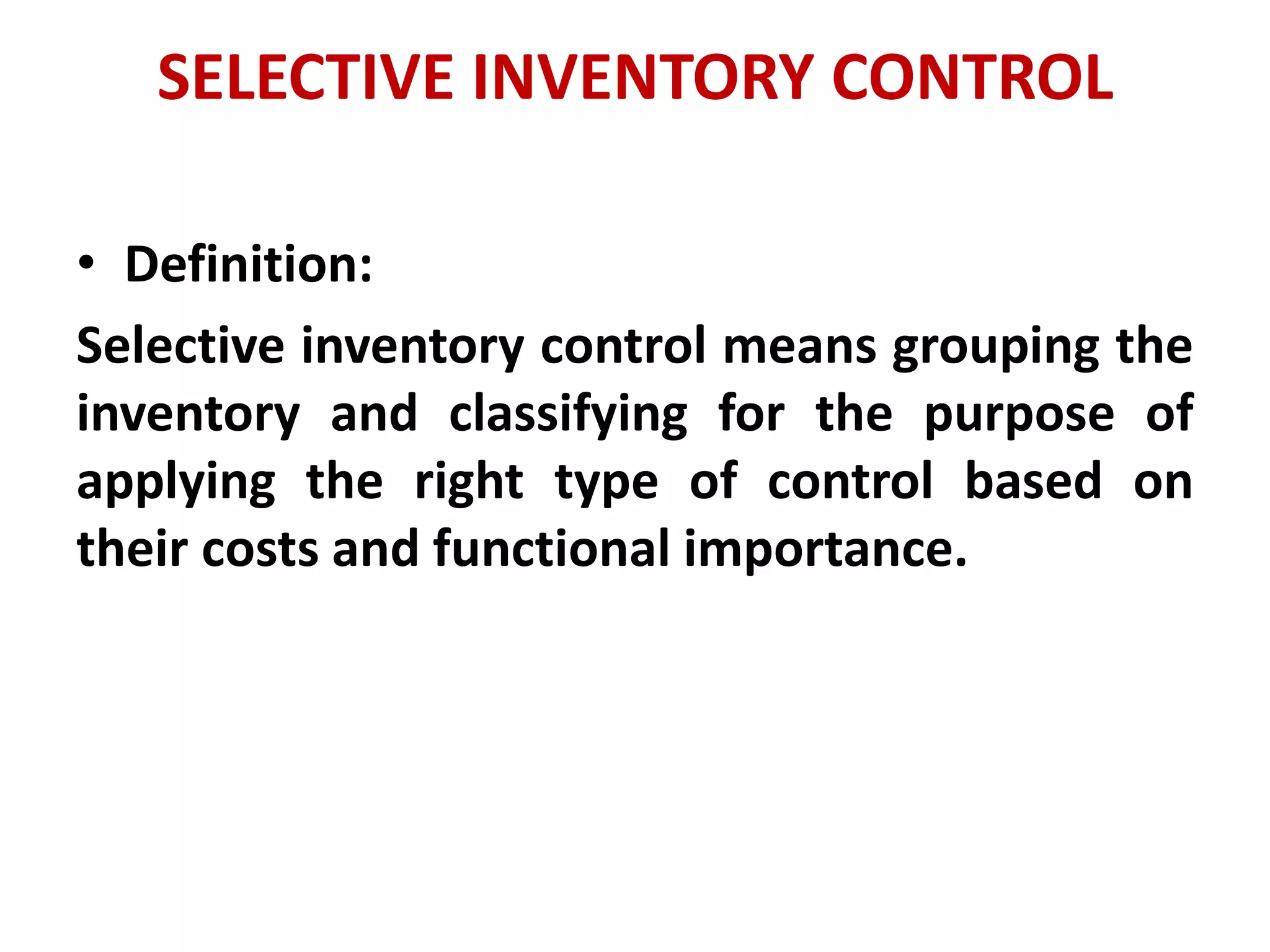 SELECTIVE INVENTORY CONTROL
• Definition:
Selective inventory control means grouping the
inventory and classifying for the purpose of
applying the right type of control based on
their costs and functional importance.
 