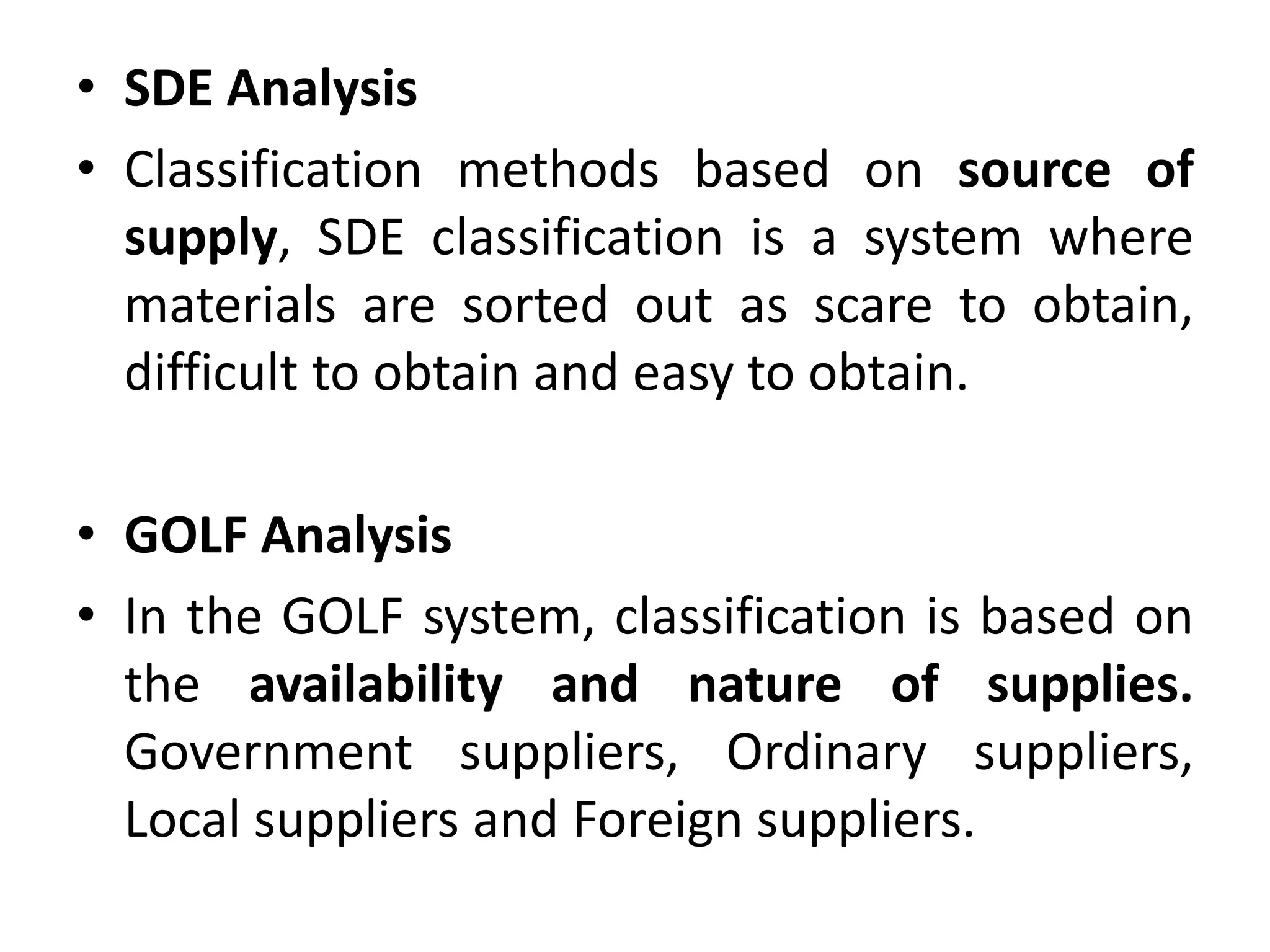 • SDE Analysis
• Classification methods based on source of
supply, SDE classification is a system where
materials are sorted out as scare to obtain,
difficult to obtain and easy to obtain.
• GOLF Analysis
• In the GOLF system, classification is based on
the availability and nature of supplies.
Government suppliers, Ordinary suppliers,
Local suppliers and Foreign suppliers.
 