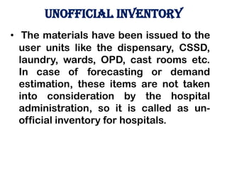 unofficial INVENTORY
• The materials have been issued to the
user units like the dispensary, CSSD,
laundry, wards, OPD, cast rooms etc.
In case of forecasting or demand
estimation, these items are not taken
into consideration by the hospital
administration, so it is called as un-
official inventory for hospitals.
 