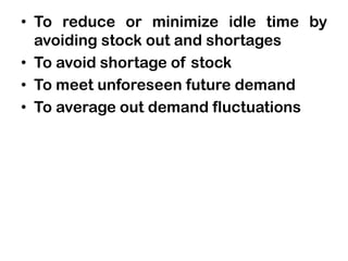 • To reduce or minimize idle time by
avoiding stock out and shortages
• To avoid shortage of stock
• To meet unforeseen future demand
• To average out demand fluctuations
 
