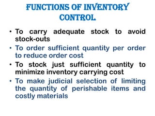 FUNCTIONS OF INVENTORY
CONTROL
• To carry adequate stock to avoid
stock-outs
• To order sufficient quantity per order
to reduce order cost
• To stock just sufficient quantity to
minimize inventory carrying cost
• To make judicial selection of limiting
the quantity of perishable items and
costly materials
 