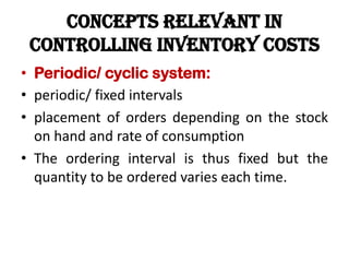 CONCEPTS RELEVANT IN
CONTROLLING INVENTORY COSTS
• Periodic/ cyclic system:
• periodic/ fixed intervals
• placement of orders depending on the stock
on hand and rate of consumption
• The ordering interval is thus fixed but the
quantity to be ordered varies each time.
 
