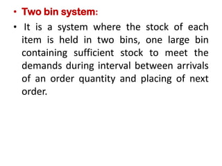 • Two bin system:
• It is a system where the stock of each
item is held in two bins, one large bin
containing sufficient stock to meet the
demands during interval between arrivals
of an order quantity and placing of next
order.
 