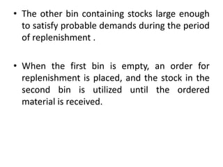 • The other bin containing stocks large enough
to satisfy probable demands during the period
of replenishment .
• When the first bin is empty, an order for
replenishment is placed, and the stock in the
second bin is utilized until the ordered
material is received.
 