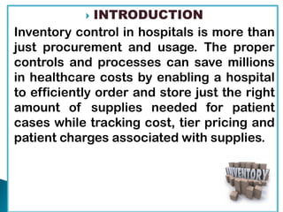  INTRODUCTION
Inventory control in hospitals is more than
just procurement and usage. The proper
controls and processes can save millions
in healthcare costs by enabling a hospital
to efficiently order and store just the right
amount of supplies needed for patient
cases while tracking cost, tier pricing and
patient charges associated with supplies.
 