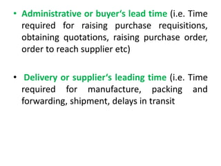 • Administrative or buyer‘s lead time (i.e. Time
required for raising purchase requisitions,
obtaining quotations, raising purchase order,
order to reach supplier etc)
• Delivery or supplier‘s leading time (i.e. Time
required for manufacture, packing and
forwarding, shipment, delays in transit
 