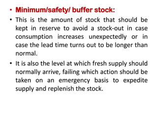 • Minimum/safety/ buffer stock:
• This is the amount of stock that should be
kept in reserve to avoid a stock-out in case
consumption increases unexpectedly or in
case the lead time turns out to be longer than
normal.
• It is also the level at which fresh supply should
normally arrive, failing which action should be
taken on an emergency basis to expedite
supply and replenish the stock.
 