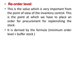• Re-order level:
• This is the value which is very important from
the point of view of the inventory control. This
is the point at which we have to place an
order for procurement for replenishing the
stock.
• It is derived by the formula (minimum order
level + buffer stock )
 
